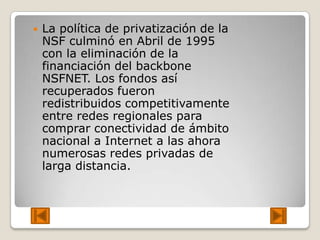    La política de privatización de la
    NSF culminó en Abril de 1995
    con la eliminación de la
    financiación del backbone
    NSFNET. Los fondos así
    recuperados fueron
    redistribuidos competitivamente
    entre redes regionales para
    comprar conectividad de ámbito
    nacional a Internet a las ahora
    numerosas redes privadas de
    larga distancia.
 