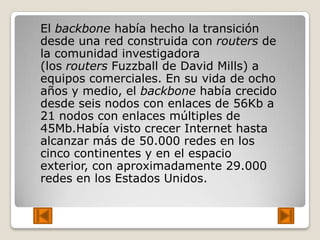 El backbone había hecho la transición
desde una red construida con routers de
la comunidad investigadora
(los routers Fuzzball de David Mills) a
equipos comerciales. En su vida de ocho
años y medio, el backbone había crecido
desde seis nodos con enlaces de 56Kb a
21 nodos con enlaces múltiples de
45Mb.Había visto crecer Internet hasta
alcanzar más de 50.000 redes en los
cinco continentes y en el espacio
exterior, con aproximadamente 29.000
redes en los Estados Unidos.
 