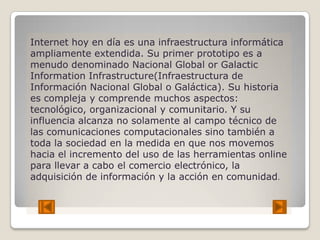 Internet hoy en día es una infraestructura informática
ampliamente extendida. Su primer prototipo es a
menudo denominado Nacional Global or Galactic
Information Infrastructure(Infraestructura de
Información Nacional Global o Galáctica). Su historia
es compleja y comprende muchos aspectos:
tecnológico, organizacional y comunitario. Y su
influencia alcanza no solamente al campo técnico de
las comunicaciones computacionales sino también a
toda la sociedad en la medida en que nos movemos
hacia el incremento del uso de las herramientas online
para llevar a cabo el comercio electrónico, la
adquisición de información y la acción en comunidad.
 