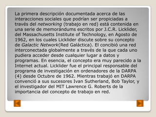 La primera descripción documentada acerca de las
interacciones sociales que podrían ser propiciadas a
través del networking (trabajo en red) está contenida en
una serie de memorándums escritos por J.C.R. Licklider,
del Massachusetts Institute of Technology, en Agosto de
1962, en los cuales Licklider discute sobre su concepto
de Galactic Network(Red Galáctica). El concibió una red
interconectada globalmente a través de la que cada uno
pudiera acceder desde cualquier lugar a datos y
programas. En esencia, el concepto era muy parecido a la
Internet actual. Licklider fue el principal responsable del
programa de investigación en ordenadores de la DARPA
(4) desde Octubre de 1962. Mientras trabajó en DARPA
convenció a sus sucesores Ivan Sutherland, Bob Taylor, y
el investigador del MIT Lawrence G. Roberts de la
importancia del concepto de trabajo en red.
 