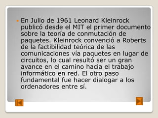    En Julio de 1961 Leonard Kleinrock
    publicó desde el MIT el primer documento
    sobre la teoría de conmutación de
    paquetes. Kleinrock convenció a Roberts
    de la factibilidad teórica de las
    comunicaciones vía paquetes en lugar de
    circuitos, lo cual resultó ser un gran
    avance en el camino hacia el trabajo
    informático en red. El otro paso
    fundamental fue hacer dialogar a los
    ordenadores entre sí.
 