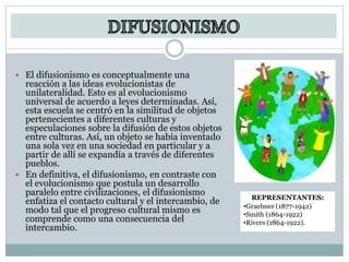  El difusionismo es conceptualmente una
reacción a las ideas evolucionistas de
unilateralidad. Esto es al evolucionismo
universal de acuerdo a leyes determinadas. Así,
esta escuela se centró en la similitud de objetos
pertenecientes a diferentes culturas y
especulaciones sobre la difusión de estos objetos
entre culturas. Así, un objeto se había inventado
una sola vez en una sociedad en particular y a
partir de allí se expandía a través de diferentes
pueblos.
 En definitiva, el difusionismo, en contraste con
el evolucionismo que postula un desarrollo
paralelo entre civilizaciones, el difusionismo
enfatiza el contacto cultural y el intercambio, de
modo tal que el progreso cultural mismo es
comprende como una consecuencia del
intercambio.
REPRESENTANTES:
•Graebner (1877-1942)
•Smith (1864-1922)
•Rivers (1864-1922).
 