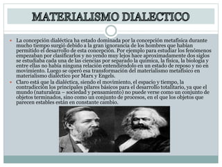  La concepción dialéctica ha estado dominada por la concepción metafísica durante
mucho tiempo surgió debido a la gran ignorancia de los hombres que habían
permitido el desarrollo de esta concepción. Por ejemplo para estudiar los fenómenos
empezaban por clasificarlos y no yendo muy lejos hace aproximadamente dos siglos
se estudiaba cada una de las ciencias por separado la química, la física, la biología y
entre ellas no había ninguna relación entendiéndolo en un estado de reposo y no en
movimiento. Luego se operó esa transformación del materialismo metafísico en
materialismo dialéctico por Marx y Engels.
 Claro está que la dialéctica, siendo el movimiento, el espacio y tiempo, la
contradicción los principales pilares básicos para el desarrollo totalitario, ya que el
mundo (naturaleza – sociedad y pensamiento) no puede verse como un conjunto de
objetos terminados, sino como un conjunto de procesos, en el que los objetos que
parecen estables están en constante cambio.
 