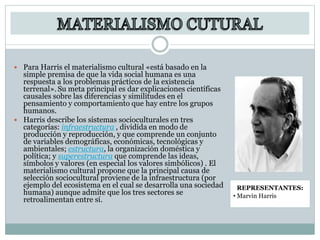  Para Harris el materialismo cultural «está basado en la
simple premisa de que la vida social humana es una
respuesta a los problemas prácticos de la existencia
terrenal». Su meta principal es dar explicaciones científicas
causales sobre las diferencias y similitudes en el
pensamiento y comportamiento que hay entre los grupos
humanos.
 Harris describe los sistemas socioculturales en tres
categorías: infraestructura , dividida en modo de
producción y reproducción, y que comprende un conjunto
de variables demográficas, económicas, tecnológicas y
ambientales; estructura, la organización doméstica y
política; y superestructura que comprende las ideas,
símbolos y valores (en especial los valores simbólicos) . El
materialismo cultural propone que la principal causa de
selección sociocultural proviene de la infraestructura (por
ejemplo del ecosistema en el cual se desarrolla una sociedad
humana) aunque admite que los tres sectores se
retroalimentan entre sí.
REPRESENTANTES:
• Marvin Harris
 