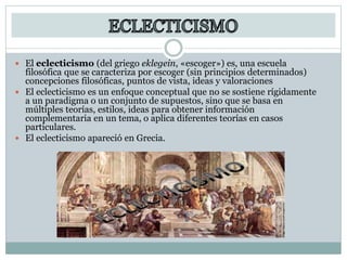  El eclecticismo (del griego eklegein, «escoger») es, una escuela
filosófica que se caracteriza por escoger (sin principios determinados)
concepciones filosóficas, puntos de vista, ideas y valoraciones
 El eclecticismo es un enfoque conceptual que no se sostiene rígidamente
a un paradigma o un conjunto de supuestos, sino que se basa en
múltiples teorías, estilos, ideas para obtener información
complementaria en un tema, o aplica diferentes teorías en casos
particulares.
 El eclecticismo apareció en Grecia.
 