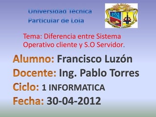 Tema: Diferencia entre Sistema
Operativo cliente y S.O Servidor.
          Francisco Luzón
          Ing. Pablo Torres
      1 INFORMATICA
       30-04-2012
 