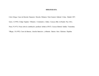 BIBLIOGRAFIA
Calvo Ortega. Curso de Derecho Financiero Derecho Tributario Parte General. Editorial Civitas. Madrid 1997.
Garav, J (1994). Código Orgánico Tributario. Comentarios e Índice. Caracas, Hilos de Ramiro Paz, S.R.L.
Parra, P (1971). Notas sobre la contribución parafiscal debida al INCE. Caracas Editorial Jurídica Venezolana.
Villegas, H (1992). Curso de finanzas, derecho financiero y tributario. Buenos Aires: Ediciones Depalma.
 