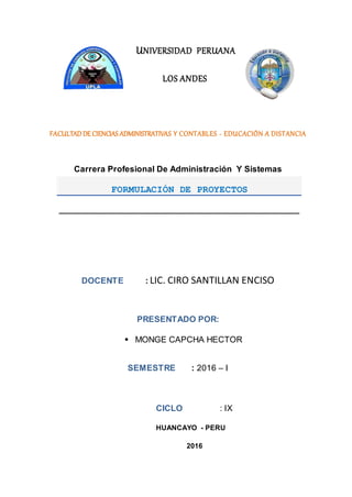 UNIVERSIDAD PERUANA
LOS ANDES
FACULTADDE CIENCIAS ADMINISTRATIVAS Y CONTABLES - EDUCACIÓN A DISTANCIA
Carrera Profesional De Administración Y Sistemas
DOCENTE : LIC. CIRO SANTILLAN ENCISO
PRESENTADO POR:
 MONGE CAPCHA HECTOR
SEMESTRE : 2016 – I
CICLO : IX
HUANCAYO - PERU
2016
FORMULACIÓN DE PROYECTOS
____________________________________________________
 