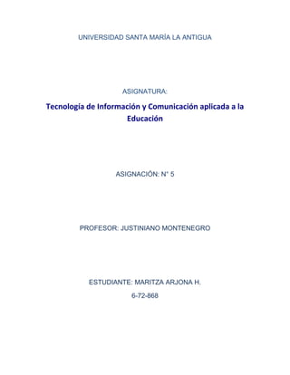 UNIVERSIDAD SANTA MARÍA LA ANTIGUA
ASIGNATURA:
Tecnología de Información y Comunicación aplicada a la
Educación
ASIGNACIÓN: N° 5
PROFESOR: JUSTINIANO MONTENEGRO
ESTUDIANTE: MARITZA ARJONA H.
6-72-868
 