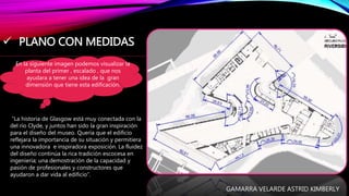  PLANO CON MEDIDAS
En la siguiente imagen podemos visualizar la
planta del primer , escalado , que nos
ayudara a tener una idea de la gran
dimensión que tiene esta edificación.
“La historia de Glasgow está muy conectada con la
del río Clyde, y juntos han sido la gran inspiración
para el diseño del museo. Quería que el edificio
reflejara la importancia de su situación y permitiera
una innovadora e inspiradora exposición. La fluidez
del diseño continúa la rica tradición escocesa en
ingeniería; una demostración de la capacidad y
pasión de profesionales y constructores que
ayudaron a dar vida al edificio”.
GAMARRA VELARDE ASTRID KIMBERLY
 