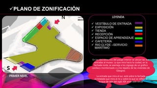 PLANO DE ZONIFICACIÓN
 VESTÍBULO DE ENTRADA
 EXPOSICIÓN
 TIENDA
 RECEPCIÓN
 ESPACIO DE APRENDIZAJE
 CAFETERÍA
 RIO CLYDE –SERVICIO
MARÍTIMO
LEYENDA
En los dos extremos del pasaje interior se ubican las dos
entradas al museo. La que mira hacia la ciudad, en la
fachada norte, se asemeja a los zigzags de un gráfico
cardíaco monitorizado o a los tejados de las viviendas de
Glasgow.
La entrada que mira al sur, está sobre la fachada
acristalada que mira al río y sobre la que se refleja el
buque de vela del siglo XIX amarrado cerca.
N
s
PRIMER NIVEL
 