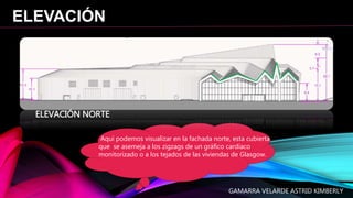 ELEVACIÓN
ELEVACIÓN NORTE
Aquí podemos visualizar en la fachada norte, esta cubierta
que se asemeja a los zigzags de un gráfico cardíaco
monitorizado o a los tejados de las viviendas de Glasgow.
GAMARRA VELARDE ASTRID KIMBERLY
 