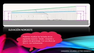 ELEVACIÓN NOROESTE
Podemos visualizar las fachadas de los
siguientes espacios : tienda , recepción y
espacio de aprendizaje. Con una altura de
26.2 m , con inclinaciones .
GAMARRA VELARDE ASTRID KIMBERLY
 