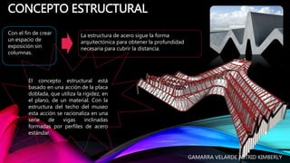 CONCEPTO ESTRUCTURAL
Con el fin de crear
un espacio de
exposición sin
columnas.
La estructura de acero sigue la forma
arquitectónica para obtener la profundidad
necesaria para cubrir la distancia.
El concepto estructural está
basado en una acción de la placa
doblada, que utiliza la rigidez, en
el plano, de un material. Con la
estructura del techo del museo
esta acción se racionaliza en una
serie de vigas inclinadas
formadas por perfiles de acero
estándar.
GAMARRA VELARDE ASTRID KIMBERLY
 