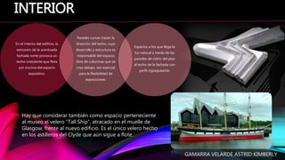 Hay que considerar también como espacio perteneciente
al museo el velero “Tall Ship”, atracado en el muelle de
Glasgow, frente al nuevo edificio. Es el único velero hecho
en los astilleros del Clyde que aún sigue a flote.
INTERIOR
En el interior del edificio, la
extrusión de la acentuada
fachada norte provoca un
techo ondulante que flota
por encima del espacio
expositivo.
Paredes curvas trazan la
dirección del techo, cuyo
desarrollo y estructura es
responsable del espacio
libre de columnas que se
crea debajo, tan esencial
para la flexibilidad de
exposiciones.
Espacios a los que llega la
luz natural a través de las
paredes de vidrio del piso
al techo de la fachada con
perfil zigzagueante.
GAMARRA VELARDE ASTRID KIMBERLY
 