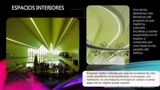 ESPACIOS INTERIORES
El espacio Hadid, unificado por una sola tonalidad de color
verde amarillento, es la arquitectura, no el equipo, una
habitación, no una máquina, en la que un cuerpo a cuerpo
alegre de los objetos puede coexistir.
Uno de los
elementos más
llamativos del
proyecto es que
Hadid ha
colocado
bicicletas y coches
suspendidos en el
espacio o
sostenidos por
unas bases en las
paredes del
edificio.
GAMARRA VELARDE ASTRID KIMBERLY
 