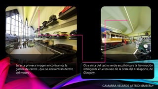 Otra vista del techo verde escultórica y la iluminación
inteligente en el museo de la orilla del Transporte, de
Glasgow.
En esta primera imagen encontramos la
galería de carros , que se encuentran dentro
del museo .
GAMARRA VELARDE ASTRID KIMBERLY
 