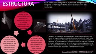 Teniendo en cuenta que la chapa plegada tienen planos inclinados y la
fuerza de la gravedad es vertical, la estructura normalmente tiraría hacia
afuera y se aplanaría. Para evitar que esto ocurra, se han introducido
secciones de vigas-I de acero carbonado, que van en dirección transversal
a la placa doblada, secciones de 8m de largo en diagonal y secciones de
6m de largo en horizontal. Cuando estos diferentes miembros convergen,
forman un nodo que es soldado fuera de las instalaciones.
ESTRUCTURA No se han construido galerías expositivas independientes,
aunque si se han separado los espacios dedicados a la
enseñanza.
La estructura está
formada por una
intrincada red de acero
retorcido en un
profundo gesto hacia el
Río Clyde que
posteriormente fue
cubierto por las placas
que conforma el techo.
Esta estructura es capaz
de soportar el techo
desde la fachada hasta
la siguiente doblez y
luego hasta el final del
edificio debido a la
rigidez inherente
creada por la geometría
del techo.
Ello sólo es posible por
el cambio de dirección
de la estructura en las
zonas de transición, que
crean dicha rigidez la
cual también ayuda a
soportar la estructura
de chapa plegada.
GAMARRA VELARDE ASTRID KIMBERLY
 
