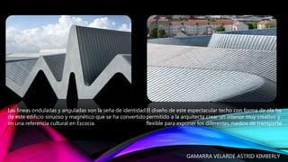 Las líneas onduladas y anguladas son la seña de identidad
de este edificio sinuoso y magnético que se ha convertido
en una referencia cultural en Escocia.
El diseño de este espectacular techo con forma de ola ha
permitido a la arquitecta crear un interior muy creativo y
flexible para exponer los diferentes medios de transporte.
GAMARRA VELARDE ASTRID KIMBERLY
 