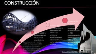 El proyecto se comenzó a construir
en 2007. Durante el verano de 2008
ya realizados los cimientos y los
fosos subterráneos creados para
albergar los servicios y materiales
necesarios para la construcción.
A finales de 2008 el
esqueleto de acero
estructural fue
tomando forma.
Durante el 2010 se
comenzó a colocar el
revestimiento del
edificio y los
servicios de
acondicionamiento
exterior continuaron
con los trabajos de
jardinería.
A finales de 2010
las obras de
construcción fueron
completadas y el
museo se inauguró
en 2011
conjuntamente con
la nave Glasgow´s
Tall Ship, Glenlee,
atracada frente en
el muelle del
museo.
CONSTRUCCIÓN
GAMARRA VELARDE ASTRID KIMBERLY
 