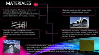 En su interior el color verde “pistacho” de las paredes ha recibido
numerosas críticas, tanto a favor como en contra. Preguntada al
respecto, la arquitecta ha argumentado: “…el Museo del Transporte
es como un juego, no como una galería de arte ni como una caja
blanca…”
MATERIALES
El marco estructural del museo se basa en un
apilamiento de acero, reforzado con una
subestructura de hormigón armado que contiene
una red de trincheras de refuerzo y servicio.
Las planchas del primer y segundo piso fueron
realizados con hormigón armado “in situ” de 150
mm sobre cubiertas de acero perfilado y vigas
también de acero.
Tanto las fachadas como el techo están
revestidos con paneles de zinc pre-patinado,
tiñendo de gris el cuerpo, unidos con juntas
rectas.
Los dos extremos del museo están
cerrados con paredes de vidrio.
 