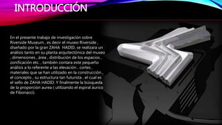 INTRODUCCIÓN
En el presente trabajo de investigación sobre
Riverside Museum , es decir el museo Riverside ,
diseñado por la gran ZAHA HADID, se realizara un
análisis tanto en su planta arquitectónica del museo
, dimensiones , área , distribución de los espacios ,
zonificación etc. , también contara este pequeño
análisis a lo referente a las elevación , cortes ,
materiales que se han utilizado en la construcción ,
el concepto , su estructura tan futurista , el cual es
el sello de ZAHA HADID. Y finalmente la búsqueda
de la proporción aurea ( utilizando el espiral áurico
de Fibonacci).
 
