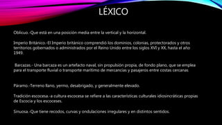 LÉXICO
Oblicuo.-Que está en una posición media entre la vertical y la horizontal.
Imperio Británico.-El Imperio británico comprendió los dominios, colonias, protectorados y otros
territorios gobernados o administrados por el Reino Unido entre los siglos XVI y XX, hasta el año
1949.
Barcazas.- Una barcaza es un artefacto naval, sin propulsión propia, de fondo plano, que se emplea
para el transporte fluvial o transporte marítimo de mercancías y pasajeros entre costas cercanas
Páramo.-Terreno llano, yermo, desabrigado, y generalmente elevado.
Tradición escocesa.-a cultura escocesa se refiere a las características culturales idiosincráticas propias
de Escocia y los escoceses.
Sinuosa.-Que tiene recodos, curvas y ondulaciones irregulares y en distintos sentidos.
 