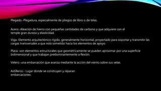 Plegado.-Plegadura, especialmente de pliegos de libro o de telas.
Acero.-Aleación de hierro con pequeñas cantidades de carbono y que adquiere con el
temple gran dureza y elasticidad.
Viga.-Elemento arquitectónico rígido, generalmente horizontal, proyectado para soportar y transmitir las
cargas transversales a que está sometido hacia los elementos de apoyo.
Placa.-son elementos estructurales que geométricamente se pueden aproximar por una superficie
bidimensional y que trabajan predominantemente a flexión.
Velero.-una embarcación que avanza mediante la acción del viento sobre sus velas.
Astilleros.- Lugar donde se construyen y reparan
embarcaciones.
 