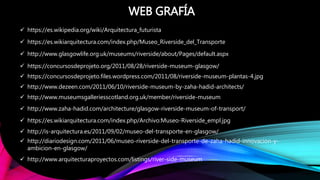  https://es.wikipedia.org/wiki/Arquitectura_futurista
 https://es.wikiarquitectura.com/index.php/Museo_Riverside_del_Transporte
 http://www.glasgowlife.org.uk/museums/riverside/about/Pages/default.aspx
 https://concursosdeprojeto.org/2011/08/28/riverside-museum-glasgow/
WEB GRAFÍA
 https://concursosdeprojeto.files.wordpress.com/2011/08/riverside-museum-plantas-4.jpg
 http://www.dezeen.com/2011/06/10/riverside-museum-by-zaha-hadid-architects/
 http://www.museumsgalleriesscotland.org.uk/member/riverside-museum
 http://www.zaha-hadid.com/architecture/glasgow-riverside-museum-of-transport/
 https://es.wikiarquitectura.com/index.php/Archivo:Museo-Riverside_empl.jpg
 http://is-arquitectura.es/2011/09/02/museo-del-transporte-en-glasgow/
 http://diariodesign.com/2011/06/museo-riverside-del-transporte-de-zaha-hadid-innovacion-y-
ambicion-en-glasgow/
 http://www.arquitecturaproyectos.com/listings/river-side-museum
 