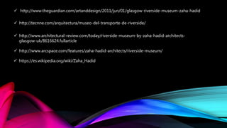  http://www.theguardian.com/artanddesign/2011/jun/01/glasgow-riverside-museum-zaha-hadid
 http://tecnne.com/arquitectura/museo-del-transporte-de-riverside/
 http://www.architectural-review.com/today/riverside-museum-by-zaha-hadid-architects-
glasgow-uk/8616624.fullarticle
 http://www.arcspace.com/features/zaha-hadid-architects/riverside-museum/
 https://es.wikipedia.org/wiki/Zaha_Hadid
 