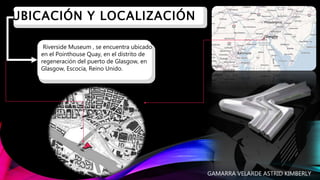 I. UBICACIÓN Y LOCALIZACIÓN
Riverside Museum , se encuentra ubicado
en el Pointhouse Quay, en el distrito de
regeneración del puerto de Glasgow, en
Glasgow, Escocia, Reino Unido.
GAMARRA VELARDE ASTRID KIMBERLY
 