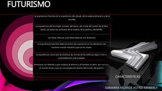 La arquitectura futurista es la arquitectura del cálculo, de la audacia temeraria y de la
sencillez
La arquitectura del hormigón armado, del hierro, del cristal, del cartón, de la fibra
textil y de todos los sustitutos de la madera, de la piedra y del ladrillo.
Las líneas oblicuas y las líneas elípticas son dinámicas.
La arquitectura futurista debe encontrar esa inspiración en los elementos del
novísimo mundo mecánico que se ha creado.
La arquitectura como arte de distribuir las formas de los edificios según criterios
preestablecidos está acabada.
Armonizar con libertad y gran audacia el entorno y el hombre, es decir, por convertir
el mundo de las cosas en una proyección directa del mundo del espíritu.
FUTURISMO
CARACTERÍSTICAS
GAMARRA VELARDE ASTRID KIMBERLY
 