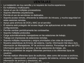 VENTAJAS
•   La instalación es muy sencilla y no requiere de mucha experiencia.
•   Es multitarea y multiusuario.
•   Apoya el uso de múltiples procesadores.
•   Soporta diferentes arquitecturas.
•   Permite el uso de servidores no dedicados.
•   Soporta acceso remoto, ofreciendo la detección de intrusos, y mucha seguridad en
    estas sesiones remotas.
•   Apoyo para archivos de DOS y MAC en el servidor.
•   El sistema está protegido del acceso ilegal a las aplicaciones en las diferentes
    configuraciones.
•   Permite cambiar periódicamente las contraseñas.
•   Soporta múltiples protocolos.
•   Carga automáticamente manejadores en las estaciones de trabajo.
•   Trabaja con impresoras de estaciones remotas.
•   Soporta múltiples impresoras y asigna prioridades a las colas de impresión.
•   Muestra estadísticas de Errores del sistema, Caché, Información Del disco duro,
    Información de Manejadores, Nº de archivos abiertos, Porcentaje de uso del CPU,
    Información general del servidor y de las estaciones de trabajo, etc.
•   Brinda la posibilidad de asignar diferentes permisos a los diferentes tipos de
    usuarios.
•   Permite realizar diferentes tipos de auditorías, tales como del acceso a archivos,
    conexión y desconexión, encendido y apagado del sistema, errores del sistema,
    información de archivos y directorios, etc.
 
