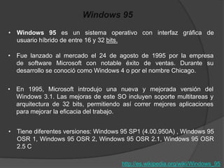 Windows 95
• Windows 95 es un sistema operativo con interfaz gráfica de
  usuario híbrido de entre 16 y 32 bits.

• Fue lanzado al mercado el 24 de agosto de 1995 por la empresa
  de software Microsoft con notable éxito de ventas. Durante su
  desarrollo se conoció como Windows 4 o por el nombre Chicago.

• En 1995, Microsoft introdujo una nueva y mejorada versión del
  Windows 3.1. Las mejoras de este SO incluyen soporte multitareas y
  arquitectura de 32 bits, permitiendo así correr mejores aplicaciones
  para mejorar la eficacia del trabajo.


• Tiene diferentes versiones: Windows 95 SP1 (4.00.950A) , Windows 95
  OSR 1, Windows 95 OSR 2, Windows 95 OSR 2.1, Windows 95 OSR
  2.5 C

                                      http://es.wikipedia.org/wiki/Windows_95
 
