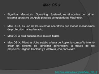 Mac OS x

• Significa Macintosh Operating System4, es el nombre del primer
  sistema operativo de Apple para las computadoras Macintosh.


• Mac OS X, es uno de los sistemas operativos que menos mecanismos
  de protección ha implantado.

• Mac OS X está basado en el núcleo Mach.

• Mac OS X. Mientras Jobs estaba afuera de Apple, la compañía intentó
  crear un sistema de «próxima generación» a través de los
  proyectos Taligent, Copland y Gershwin, con poco éxito.




                                       http://es.wikipedia.org/wiki/Mac_OS_X
 