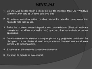 VENTAJAS
1. En una Mac puedes tener lo mejor de los dos mundos: Mac OS / Windows
   (también Linux pero es un tema para otro día).

2. El sistema operativo utiliza muchos elementos visuales para comunicar
   haciendo más fácil su uso.

3. Todos los modelos vienen integrados con características (Bluetooth webcam
   conexiones de vídeo avanzados etc.) que en otras computadoras serían
   opcionales.

4. Generalmente están inmunes a ataques por virus y programas maliciosos. Se
   distinguen por su diseño el cual incluye muchas innovaciones en el área
   técnica y de funcionamiento.

5. Excelente en el manejo de contenido multimedios.

6. Duración de batería es excepcional.
 