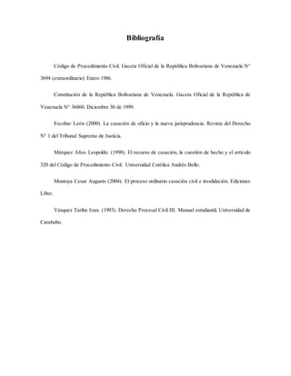 Bibliografía
Código de Procedimiento Civil. Gaceta Oficial de la República Bolivariana de Venezuela N°
3694 (extraordinario) Enero 1986.
Constitución de la República Bolivariana de Venezuela. Gaceta Oficial de la República de
Venezuela N° 36860. Diciembre 30 de 1999.
Escobar León (2000). La casación de oficio y la nueva jurisprudencia. Revista del Derecho
N° 1 del Tribunal Supremo de Justicia.
Márquez Añes Leopoldo. (1998). El recurso de casación, la cuestión de hecho y el artículo
320 del Código de Procedimiento Civil. Universidad Católica Andrés Bello.
Montoya Cesar Augusto (2004). El proceso ordinario casación civil e invalidación. Ediciones
Líber.
Vásquez Tariba Ivan. (1993). Derecho Procesal Civil III. Manual estudiantil. Universidad de
Carabobo.
 