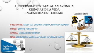 UNIVERSIDAD ESTATATALAMAZÓNICA
CIENCIAS DE A VIDA
INGENIERIA EN TURISMO
INTEGRANTES: PAOLA IZA, CRISTINA SAILEMA, NATHALIA ROMERO
CURSO: QUINTO TURISMO “C”
MATERIA: LEGISLACIÓN TURÍSTICA
TEMA: LEGISLACIÓN LABORAL APLICADA ALTURISMO PARTE II
 