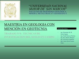 “UNIVERSIDAD NACIONAL
MAYOR DE SAN MARCOS”
FACULTAD DE INGENIERIA GEOLÓGICA,
MINERA, METALURGICA Y GEOGRÁFICA
MAESTRIA EN GEOLOGIA CON
MENCIÓN EN GEOTECNIA
TRABAJO N°8: TECNICAS DE
INVESTIGACION DEL SUELO EN CAMPO
INTEGRANTES:
- Ing. Diomedes M. M.
Oyola Zapata
- Ing. Frank Panocca Paniura
- Ing. Roy Molina Marquez
- Ing. Yosil Silva Espinoza
- Ing. Carlos David Lazaro
Nieto
 
