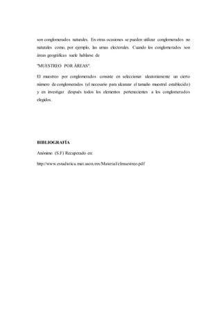son conglomerados naturales. En otras ocasiones se pueden utilizar conglomerados no
naturales como, por ejemplo, las urnas electorales. Cuando los conglomerados son
áreas geográficas suele hablarse de
"MUESTREO POR ÁREAS".
El muestreo por conglomerados consiste en seleccionar aleatoriamente un cierto
número de conglomerados (el necesario para alcanzar el tamaño muestral establecido)
y en investigar después todos los elementos pertenecientes a los conglomerados
elegidos.
BIBLIOGRAFÍA
Anónimo (S.F) Recuperado en:
http://www.estadistica.mat.uson.mx/Material/elmuestreo.pdf
 