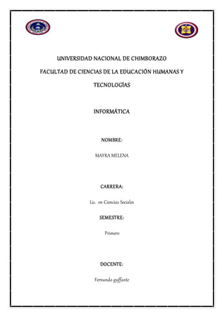 UNIVERSIDAD NACIONAL DE CHIMBORAZO
FACULTAD DE CIENCIAS DE LA EDUCACIÓN HUMANAS Y
TECNOLOGÍAS
INFORMÁTICA
NOMBRE:
MAYRA MELENA
CARRERA:
Lic. en Ciencias Sociales
SEMESTRE:
Primero
DOCENTE:
Fernando guffante
 