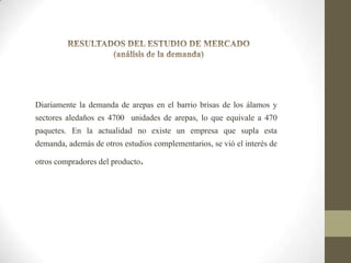 Diariamente la demanda de arepas en el barrio brisas de los álamos y

sectores aledaños es 4700 unidades de arepas, lo que equivale a 470
paquetes. En la actualidad no existe un empresa que supla esta
demanda, además de otros estudios complementarios, se vió el interés de
otros compradores del producto.

 