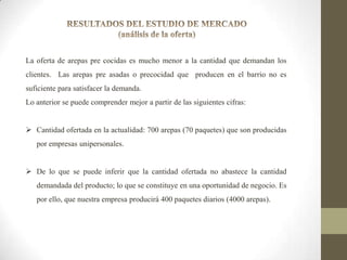 La oferta de arepas pre cocidas es mucho menor a la cantidad que demandan los
clientes. Las arepas pre asadas o precocidad que producen en el barrio no es
suficiente para satisfacer la demanda.

Lo anterior se puede comprender mejor a partir de las siguientes cifras:
 Cantidad ofertada en la actualidad: 700 arepas (70 paquetes) que son producidas
por empresas unipersonales.
 De lo que se puede inferir que la cantidad ofertada no abastece la cantidad
demandada del producto; lo que se constituye en una oportunidad de negocio. Es
por ello, que nuestra empresa producirá 400 paquetes diarios (4000 arepas).

 