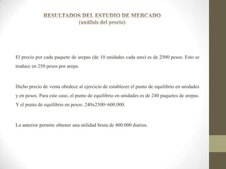 El precio por cada paquete de arepas (de 10 unidades cada uno) es de 2500 pesos. Esto se
traduce en 250 pesos por arepa.

Dicho precio de venta obedece al ejercicio de establecer el punto de equilibrio en unidades
y en pesos. Para este caso, el punto de equilibrio en unidades es de 240 paquetes de arepas.
Y el punto de equilibrio en pesos: 240x2500=600.000.

Lo anterior permite obtener una utilidad bruta de 400.000 diarios.

 