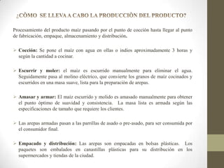 Procesamiento del producto maíz pasando por el punto de cocción hasta llegar al punto
de fabricación, empaque, almacenamiento y distribución.
 Cocción: Se pone el maíz con agua en ollas o indios aproximadamente 3 horas y
según la cantidad a cocinar.
 Escurrir y moler: el maíz es escurrido manualmente para eliminar el agua.
Seguidamente pasa al molino eléctrico, que convierte los granos de maíz cocinados y
escurridos en una masa suave, lista para la preparación de arepas.
 Amasar y armar: El maíz escurrido y molido es amasado manualmente para obtener
el punto óptimo de suavidad y consistencia. La masa lista es armada según las
especificaciones de tamaño que requiere los clientes.
 Las arepas armadas pasan a las parrillas de asado o pre-asado, para ser consumida por
el consumidor final.

 Empacado y distribución: Las arepas son empacadas en bolsas plásticas. Los
paquetes son embalados en canastillas plásticas para su distribución en los
supermercados y tiendas de la ciudad.

 