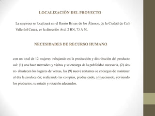 La empresa se localizará en el Barrio Brisas de los Álamos, de la Ciudad de Cali
Valle del Cauca, en la dirección Avd. 2 BN, 73 A 30.

con un total de 12 mujeres trabajando en la producción y distribución del producto
así: (1) una hace mercadeo y visitas y se encarga de la publicidad necesaria, (2) dos
re- abastecen los lugares de ventas, las (9) nueve restantes se encargan de mantener
al día la producción; realizando las compras, produciendo, almacenando, revisando
los productos, su estado y rotación adecuados.

 