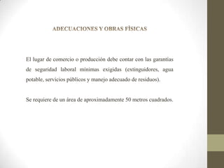 El lugar de comercio o producción debe contar con las garantías
de seguridad laboral mínimas exigidas (extinguidores, agua
potable, servicios públicos y manejo adecuado de residuos).

Se requiere de un área de aproximadamente 50 metros cuadrados.

 