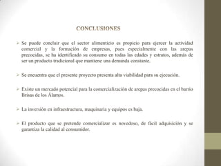  Se puede concluir que el sector alimenticio es propicio para ejercer la actividad
comercial y la formación de empresas, pues especialmente con las arepas
precocidas, se ha identificado su consumo en todas las edades y estratos, además de
ser un producto tradicional que mantiene una demanda constante.
 Se encuentra que el presente proyecto presenta alta viabilidad para su ejecución.
 Existe un mercado potencial para la comercialización de arepas precocidas en el barrio
Brisas de los Álamos.
 La inversión en infraestructura, maquinaria y equipos es baja.
 El producto que se pretende comercializar es novedoso, de fácil adquisición y se
garantiza la calidad al consumidor.

 