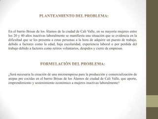 En el barrio Brisas de los Álamos de la ciudad de Cali Valle, en su mayoría mujeres entre
los 20 y 40 años inactivas laboralmente se manifiesta una situación que se evidencia en la
dificultad que se les presenta a estas personas a la hora de adquirir un puesto de trabajo,
debido a factores como la edad, baja escolaridad, experiencia laboral o por perdida del
trabajo debido a factores como retiros voluntarios, despidos y cierre de empresas.

¿Será necesaria la creación de una microempresa para la producción y comercialización de
arepas pre cocidas en el barrio Brisas de los Álamos de ciudad de Cali Valle, que aporte,
emprendimiento y sostenimiento económico a mujeres inactivas laboralmente?

 