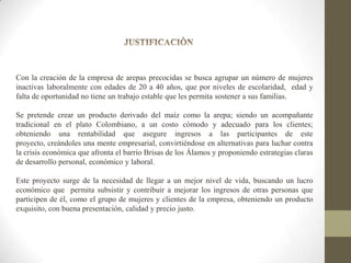 Con la creación de la empresa de arepas precocidas se busca agrupar un número de mujeres
inactivas laboralmente con edades de 20 a 40 años, que por niveles de escolaridad, edad y
falta de oportunidad no tiene un trabajo estable que les permita sostener a sus familias.

Se pretende crear un producto derivado del maíz como la arepa; siendo un acompañante
tradicional en el plato Colombiano, a un costo cómodo y adecuado para los clientes;
obteniendo una rentabilidad que asegure ingresos a las participantes de este
proyecto, creándoles una mente empresarial, convirtiéndose en alternativas para luchar contra
la crisis económica que afronta el barrio Brisas de los Álamos y proponiendo estrategias claras
de desarrollo personal, económico y laboral.
Este proyecto surge de la necesidad de llegar a un mejor nivel de vida, buscando un lucro
económico que permita subsistir y contribuir a mejorar los ingresos de otras personas que
participen de él, como el grupo de mujeres y clientes de la empresa, obteniendo un producto
exquisito, con buena presentación, calidad y precio justo.

 